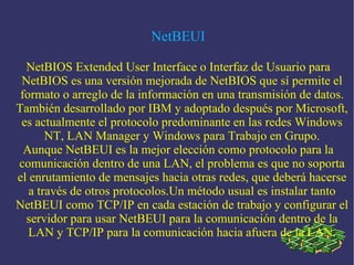 NetBEUI NetBIOS Extended User Interface o Interfaz de Usuario para NetBIOS es una versión mejorada de NetBIOS que sí permite el formato o arreglo de la información en una transmisión de datos. También desarrollado por IBM y adoptado después por Microsoft, es actualmente el protocolo predominante en las redes Windows NT, LAN Manager y Windows para Trabajo en Grupo. Aunque NetBEUI es la mejor elección como protocolo para la comunicación dentro de una LAN, el problema es que no soporta el enrutamiento de mensajes hacia otras redes, que deberá hacerse a través de otros protocolos.Un método usual es instalar tanto NetBEUI como TCP/IP en cada estación de trabajo y configurar el servidor para usar NetBEUI para la comunicación dentro de la LAN y TCP/IP para la comunicación hacia afuera de la LAN. 