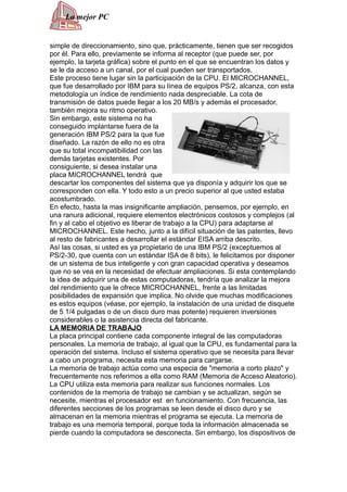 La mejor PC


simple de direccionamiento, sino que, prácticamente, tienen que ser recogidos
por él. Para ello, previamente se informa al receptor (que puede ser, por
ejemplo, la tarjeta gráfica) sobre el punto en el que se encuentran los datos y
se le da acceso a un canal, por el cual pueden ser transportados.
Este proceso tiene lugar sin la participación de la CPU. El MICROCHANNEL,
que fue desarrollado por IBM para su línea de equipos PS/2, alcanza, con esta
metodología un índice de rendimiento nada despreciable. La cota de
transmisión de datos puede llegar a los 20 MB/s y además el procesador,
también mejora su ritmo operativo.
Sin embargo, este sistema no ha
conseguido implantarse fuera de la
generación IBM PS/2 para la que fue
diseñado. La razón de ello no es otra
que su total incompatibilidad con las
demás tarjetas existentes. Por
consiguiente, si desea instalar una
placa MICROCHANNEL tendrá que
descartar los componentes del sistema que ya disponía y adquirir los que se
corresponden con ella. Y todo esto a un precio superior al que usted estaba
acostumbrado.
En efecto, hasta la mas insignificante ampliación, pensemos, por ejemplo, en
una ranura adicional, requiere elementos electrónicos costosos y complejos (al
fin y al cabo el objetivo es liberar de trabajo a la CPU) para adaptarse al
MICROCHANNEL. Este hecho, junto a la difícil situación de las patentes, llevo
al resto de fabricantes a desarrollar el estándar EISA arriba descrito.
Así las cosas, si usted es ya propietario de una IBM PS/2 (exceptuemos al
PS/2-30, que cuenta con un estándar ISA de 8 bits), le felicitamos por disponer
de un sistema de bus inteligente y con gran capacidad operativa y deseamos
que no se vea en la necesidad de efectuar ampliaciones. Si esta contemplando
la idea de adquirir una de estas computadoras, tendría que analizar la mejora
del rendimiento que le ofrece MICROCHANNEL, frente a las limitadas
posibilidades de expansión que implica. No olvide que muchas modificaciones
es estos equipos (véase, por ejemplo, la instalación de una unidad de disquete
de 5 1/4 pulgadas o de un disco duro mas potente) requieren inversiones
considerables o la asistencia directa del fabricante.
LA MEMORIA DE TRABAJO
La placa principal contiene cada componente integral de las computadoras
personales. La memoria de trabajo, al igual que la CPU, es fundamental para la
operación del sistema. Incluso el sistema operativo que se necesita para llevar
a cabo un programa, necesita esta memoria para cargarse.
La memoria de trabajo actúa como una especia de "memoria a corto plazo" y
frecuentemente nos referimos a ella como RAM (Memoria de Acceso Aleatorio).
La CPU utiliza esta memoria para realizar sus funciones normales. Los
contenidos de la memoria de trabajo se cambian y se actualizan, según se
necesite, mientras el procesador est en funcionamiento. Con frecuencia, las
diferentes secciones de los programas se leen desde el disco duro y se
almacenan en la memoria mientras el programa se ejecuta. La memoria de
trabajo es una memoria temporal, porque toda la información almacenada se
pierde cuando la computadora se desconecta. Sin embargo, los dispositivos de
 