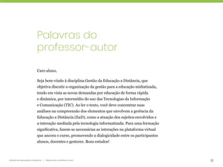 10
Gestão da educação a distância | Palavras do professor-autor
Palavras do
professor-autor
Caro aluno,
Seja bem-vindo à disciplina Gestão da Educação a Distância, que
objetiva discutir a organização da gestão para a educação midiatizada,
tendo em vista as novas demandas por educação de forma rápida
e dinâmica, por intermédio do uso das Tecnologias da Informação
e Comunicação (TIC). Ao ler o texto, você deve concentrar suas
análises na compreensão dos elementos que envolvem a gerência da
Educação a Distância (EaD), como a atuação dos sujeitos envolvidos e
a interação mediada pela tecnologia informatizada. Para uma formação
significativa, fazem-se necessárias as interações na plataforma virtual
que ancora o curso, promovendo a dialogicidade entre os participantes
alunos, docentes e gestores. Bons estudos!
 