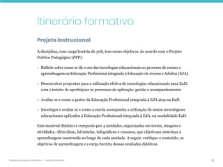 11
Gestão da educação a distância | Itinerário formativo
Itinerário formativo
Projeto instrucional
A disciplina, com carga horária de 30h, tem como objetivos, de acordo com o Projeto
Político Pedagógico (PPP):
» Refletir sobre como se dá o uso das tecnologias educacionais no processo de ensino e
aprendizagem na Educação Profissional integrada à Educação de Jovens e Adultos (EJA).
» Desenvolver propostas para a utilização efetiva de tecnologias educacionais para EaD,
com o intuito de aperfeiçoar os processos de aplicação, gestão e acompanhamento.
» Avaliar se e como o gestor da Educação Profissional integrada à EJA atua na EaD.
» Investigar e avaliar se e como a escola acompanha a utilização de meios tecnológicos
educacionais aplicados à Educação Profissional integrada à EJA, na modalidade EaD.
Este material didático é composto por 4 unidades, organizadas em textos, imagens e
atividades. Além disso, há tabelas, infográficos e resumos, que objetivam sintetizar a
aprendizagem construída ao longo de cada unidade. A seguir, verifique o conteúdo, os
objetivos de aprendizagem e a carga horária dessas unidades didáticas.
 
