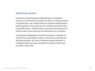 13
Gestão da educação a distância | Itinerário formativo
Roteiro de estudo
Os objetivos de aprendizagem estabelecidos para esta disciplina
requerem o envolvimento do estudante nas leituras e análises propostas
no material-base, como também leituras de materiais complementares,
quando sugeridos. Assim, espera-se que o estudante possa desenvolver
a capacidade crítica e analítica sobre os processos de gerenciamento da
EaD com vistas ao aprimoramento do conhecimento ora construído.
A avaliação da aprendizagem será de forma contínua, consistindo em
verificar tanto a participação nos fóruns e chats como a realização das
atividades propostas, tais como a elaboração de planos de gestão e a
avaliação de planos e processos de gestão em situações educacionais
associados ou não à EJA.
 