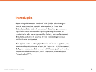14
Gestão da educação a distância | Introdução
Introdução
Nesta disciplina, você será convidado a um passeio pelos principais
marcos conceituais que dialogam sobre a gestão da educação a
distância, sendo tal conteúdo imprescindível ao aluno que vislumbra
a possibilidade de compreender aspectos gerais e particulares da
gestão de educação por meio das mídias digitais, como também através
de materiais didáticos de natureza diversa, como os impressos e as
multimídias de áudio e vídeo.
A disciplina Gestão da Educação a Distância subdivide-se, portanto, em
quatro unidades interligando as fases que compõem a gerência em EaD,
dialogando com autores da área e suas múltiplas perspectivas de ensino
e aprendizagem mediadas pelas Novas Tecnologias da Informação e
Comunicação - NTCI.
 