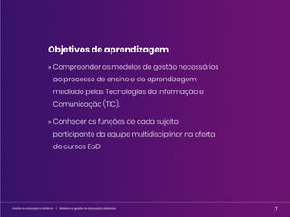 17
Gestão da educação a distância | Modelos de gestão na educação a distância 17
Gestão da educação a distância | Modelos de gestão na educação a distância
Objetivos de aprendizagem
» Compreender os modelos de gestão necessários
ao processo de ensino e de aprendizagem
mediado pelas Tecnologias da Informação e
Comunicação (TIC).
» Conhecer as funções de cada sujeito
participante da equipe multidisciplinar na oferta
de cursos EaD.
 