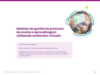 18
Gestão da educação a distância | Modelos de gestão na educação a distância
Modelos de gestão do processo
de ensino e aprendizagem
utilizando ambientes virtuais
FLUXO DE INFORMAÇÕES
Nesta Unidade I, você vai estudar os seguintes temas:
Globalização econômica. Era do conhecimento e da informação.
Gestão. Gestão de sistema em EaD. Trabalho em equipe. Formação
multidisciplinar.
 