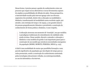 20
Gestão da educação a distância | Modelos de gestão na educação a distância
Dessa forma, é preciso pensar a gestão do conhecimento como um
processo que requer novas alternativas e novas ferramentas capazes
de ampliar as possibilidades de difusão do saber. Nessa perspectiva,
a interatividade trazida pela internet agrega valor aos diversos
segmentos da sociedade, dentre eles a educação na modalidade a
distância, transformando tal modalidade numa excelente opção, por
atender, sem restrição de tempo e de espaço, a um grande número
de pessoas geograficamente distantes e permitindo a construção do
conhecimento de forma prática e dinâmica. A esse respeito,
A educação atravessa um momento de ‘transição’, em que modelos
e paradigmas tradicionais do entendimento da realidade estão
sendo revistos. Nesse sentido, discutir e entender a educação a
distância e seus modelos de gestão é um importante passo para a
construção de um modelo que atenda às necessidades emergentes
da população (MORE; MORITZ; PEREIRA; MELO, p. 105).
A EaD é uma modalidade de ensino que possibilita formação a uma
parcela significativa da população que não dispõe de tempo para as
aulas presenciais, sendo a construção do conhecimento sustentada
pelas tecnologias educacionais voltadas, na contemporaneidade,
ao uso da informática e da internet.
 