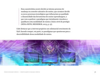 21
Gestão da educação a distância | Modelos de gestão na educação a distância
Essa característica ocorre devido ao intenso processo de
mudança no conceito valorativo de ensino, que acontece devido
os novos processos tecnológicos que influenciam na qualidade
e dinamicidade das ferramentas de ensino-aprendizagem, o
que vem a quebrar o paradigma que inicialmente vinculava e
qualificava esta modalidade de ensino a baixo nível de prestígio
(SENA-NETO; MEDEIROS, 2013, p. 15).
Cabe destacar que a internet propiciou um substancial crescimento da
EaD, fazendo romper, em parte, os paradigmas que apontavam para a
descredibilidade dessa modalidade de ensino.
 