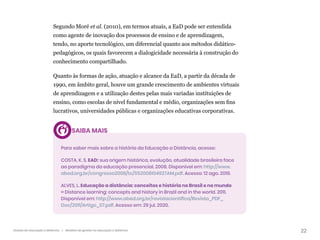 22
Gestão da educação a distância | Modelos de gestão na educação a distância
Segundo Moré et al. (2010), em termos atuais, a EaD pode ser entendida
como agente de inovação dos processos de ensino e de aprendizagem,
tendo, no aporte tecnológico, um diferencial quanto aos métodos didático-
pedagógicos, os quais favorecem a dialogicidade necessária à construção do
conhecimento compartilhado.
Quanto às formas de ação, atuação e alcance da EaD, a partir da década de
1990, em âmbito geral, houve um grande crescimento de ambientes virtuais
de aprendizagem e a utilização destes pelas mais variadas instituições de
ensino, como escolas de nível fundamental e médio, organizações sem fins
lucrativos, universidades públicas e organizações educativas corporativas.
SAIBA MAIS
Para saber mais sobre a história da Educação a Distância, acesse:
COSTA, K. S. EAD: sua origem histórica, evolução, atualidade brasileira face
ao paradigma da educação presencial. 2008. Disponível em: http://www.
abed.org.br/congresso2008/tc/552008104927AM.pdf. Acesso: 12 ago. 2019.
ALVES, L. Educação a distância: conceitos e história no Brasil e no mundo
= Distance learning: concepts and history in Brazil and in the world. 2011.
Disponível em: http://www.abed.org.br/revistacientifica/Revista_PDF_
Doc/2011/Artigo_07.pdf. Acesso em: 29 jul. 2020.
 
