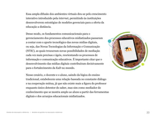 23
Gestão da educação a distância | Modelos de gestão na educação a distância
Essa ampla difusão dos ambientes virtuais deu-se pelo crescimento
interativo introduzido pela internet, permitindo às instituições
desenvolverem estratégias de modelos gerenciais para a oferta da
educação a distância.
Desse modo, os fundamentos comunicacionais para o
gerenciamento dos processos educativos midiatizados passaram
a contar com o aporte tecnológico das novas mídias digitais,
ou seja, das Novas Tecnologias da Informação e Comunicação
(NTIC), as quais trouxeram novas possibilidades de mediação
cada vez mais precisas e ágeis, reorientando os processos de
informação e comunicação educativos. É importante citar que o
desenvolvimento das mídias digitais contribuíram decisivamente
para o fortalecimento da EaD no mundo.
Nesse cenário, o docente e o aluno, saindo da lógica do ensino
tradicional, estabelecem uma relação baseada no constante diálogo
e na cooperação mútua, já que não existe mais a figura do professor
enquanto único detentor do saber, mas sim como mediador do
conhecimento que se mostra amplo ao aluno a partir das ferramentas
digitais e dos arranjos educacionais midiatizados.
 