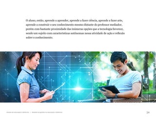24
Gestão da educação a distância | Modelos de gestão na educação a distância
O aluno, então, aprende a aprender, aprende a fazer ciência, aprende a fazer arte,
aprende a construir o seu conhecimento mesmo distante do professor mediador,
porém com bastante proximidade das inúmeras opções que a tecnologia favorece,
sendo um sujeito com características autônomas nessa atividade de ação e reflexão
sobre o conhecimento.
 