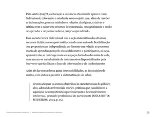 25
Gestão da educação a distância | Modelos de gestão na educação a distância
Para Aretio (1997), a educação a distância atualmente aparece como
bidirecional, colocando o estudante como sujeito que, além de receber
as informações, precisa estabelecer relações dialógicas, criativas e
críticas com o saber em processo de construção, ressignificando o modo
de aprender e de pensar sobre o próprio aprendizado.
Essa característica bidirecional tem a ação sistemática dos diversos
recursos didáticos e o apoio institucional como meios de flexibilização
que proporcionam independência ao discente em relação ao processo
macro de aprendizagem pelo viés colaborativo e participativo, ou seja,
aprender não se restringe mais aos espaços fechados das salas de aula,
mas ancora-se na infinidade de instrumentos disponibilizados pela
internet e que facilitam o fluxo de informações e de conhecimento.
A fim de dar conta dessa gama de possibilidades, as instituições de
ensino, com vistas a garantir a sistematização do saber,
devem adequar os cursos oferecidos às características do público-
alvo, adotando referenciais teórico-práticos que possibilitem a
aquisição de competências que favoreçam o desenvolvimento
intelectual, pessoal e profissional do participante (SENA-NETO;
MEDEIROS, 2013, p. 15).
 