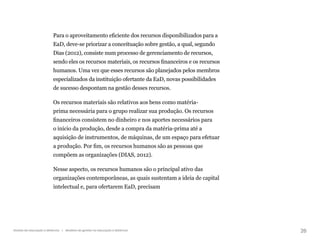 26
Gestão da educação a distância | Modelos de gestão na educação a distância
Para o aproveitamento eficiente dos recursos disponibilizados para a
EaD, deve-se priorizar a conceituação sobre gestão, a qual, segundo
Dias (2012), consiste num processo de gerenciamento de recursos,
sendo eles os recursos materiais, os recursos financeiros e os recursos
humanos. Uma vez que esses recursos são planejados pelos membros
especializados da instituição ofertante da EaD, novas possibilidades
de sucesso despontam na gestão desses recursos.
Os recursos materiais são relativos aos bens como matéria-
prima necessária para o grupo realizar sua produção. Os recursos
financeiros consistem no dinheiro e nos aportes necessários para
o início da produção, desde a compra da matéria-prima até a
aquisição de instrumentos, de máquinas, de um espaço para efetuar
a produção. Por fim, os recursos humanos são as pessoas que
compõem as organizações (DIAS, 2012).
Nesse aspecto, os recursos humanos são o principal ativo das
organizações contemporâneas, as quais sustentam a ideia de capital
intelectual e, para ofertarem EaD, precisam
 