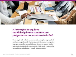 29
Gestão da educação a distância | Modelos de gestão na educação a distância
A formação de equipes
multidisciplinares atuantes em
programas e cursos através da EaD
Formar equipes de trabalho passa necessariamente pela compreensão do
que é uma equipe. Segundo Dias (2012), construir e manter a perspectiva
de grupos de trabalho, na atualidade, tem sido um dos grandes desafios
da gestão de pessoas, tendo como premissa a ideia de que a ação coletiva
gera melhores resultados que a soma de ações individuais.
 