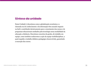 35
Gestão da educação a distância | Modelos de gestão na educação a distância
Síntese da unidade
Nesta Unidade I, discutimos como a globalização econômica e a
chamada era do conhecimento e da informação têm causado impacto
na EaD e contribuído decisivamente para o crescimento dos cursos e de
programas educacionais mediados pela tecnologia nessa modalidade da
educação a distância. Discutimos conceitos de gestão, de trabalho em
equipe, como também conhecemos a ação da equipe multidisciplinar, a
qual respalda o trabalho didático-pedagógico desenvolvido, garantindo
a execução dos cursos.
 