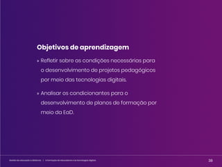 38
Gestão da educação a distância | A formação de educadores e as tecnologias digitais 38
Gestão da educação a distância | A formação de educadores e as tecnologias digitais
Objetivos de aprendizagem
» Refletir sobre as condições necessárias para
o desenvolvimento de projetos pedagógicos
por meio das tecnologias digitais.
» Analisar os condicionantes para o
desenvolvimento de planos de formação por
meio da EaD.
 