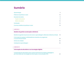 Sumário
Apresentação 6
Palavras do professor-autor 10
Itinerário formativo 11
Projeto instrucional 11
Roteiro de estudo 13
Introdução 14
Currículo sintético do professor-autor 15
UNIDADE I
Modelos de gestão na educação a distância
Modelos de gestão do processo de ensino e aprendizagem utilizando ambientes virtuais 18
A formação de equipes multidisciplinares atuantes em programas
e cursos através da EaD 29
Síntese da unidade 35
Avaliação de aprendizagem 36
UNIDADE II
A formação de educadores e as tecnologias digitais
A preparação de educadores para o desenvolvimento de projetos pedagógicos
por intermédio das Tecnologias da Informação e Comunicação (TIC) 39
 