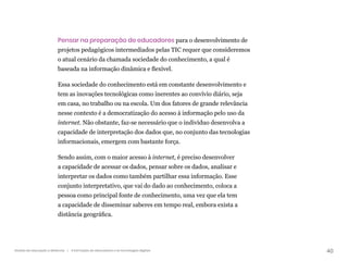 40
Gestão da educação a distância | A formação de educadores e as tecnologias digitais
Pensar na preparação de educadores para o desenvolvimento de
projetos pedagógicos intermediados pelas TIC requer que consideremos
o atual cenário da chamada sociedade do conhecimento, a qual é
baseada na informação dinâmica e flexível.
Essa sociedade do conhecimento está em constante desenvolvimento e
tem as inovações tecnológicas como inerentes ao convívio diário, seja
em casa, no trabalho ou na escola. Um dos fatores de grande relevância
nesse contexto é a democratização do acesso à informação pelo uso da
internet. Não obstante, faz-se necessário que o indivíduo desenvolva a
capacidade de interpretação dos dados que, no conjunto das tecnologias
informacionais, emergem com bastante força.
Sendo assim, com o maior acesso à internet, é preciso desenvolver
a capacidade de acessar os dados, pensar sobre os dados, analisar e
interpretar os dados como também partilhar essa informação. Esse
conjunto interpretativo, que vai do dado ao conhecimento, coloca a
pessoa como principal fonte de conhecimento, uma vez que ela tem
a capacidade de disseminar saberes em tempo real, embora exista a
distância geográfica.
 