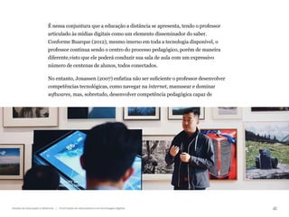41
Gestão da educação a distância | A formação de educadores e as tecnologias digitais
É nessa conjuntura que a educação a distância se apresenta, tendo o professor
articulado às mídias digitais como um elemento disseminador do saber.
Conforme Buarque (2012), mesmo imerso em toda a tecnologia disponível, o
professor continua sendo o centro do processo pedagógico, porém de maneira
diferente,visto que ele poderá conduzir sua sala de aula com um expressivo
número de centenas de alunos, todos conectados.
No entanto, Jonassen (2007) enfatiza não ser suficiente o professor desenvolver
competências tecnológicas, como navegar na internet, manusear e dominar
softwares, mas, sobretudo, desenvolver competência pedagógica capaz de
 