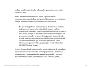 42
Gestão da educação a distância | A formação de educadores e as tecnologias digitais
realizar uma leitura crítica das informações que, muitas vezes, estão
difusas na rede.
Nessa perspectiva da sala de aula virtual, o grande desafio
contemporâneo, segundo Buarque (2012), é formar esse novo professor,
ou seja, reinventar um novo tipo de educador. Sendo assim,
No que diz respeito aos equipamentos já disponíveis, o professor
terá de se reformar, se reinventar, isto é, para ser um bom
professor, ele precisa ser capaz de oferecer o máximo de recursos a
seus alunos, ou seja, da mesma maneira que não se imaginava um
professor sem quadro-negro no século passado, atualmente não
se pode conceber um professor que não disponha nem se beneficie
dos recursos modernos que facilitam o aprendizado, como
televisão, computador, vídeo, programação visual, informática
(BUARQUE, 2012, p. 145).
A partir dessa realidade, cinco questões quanto à formação de educadores
aparecem como desafio: o uso dos novos equipamentos, a dinâmica do
conhecimento, a presença da mídia, a ausência da família e o precoce
conhecimento dos alunos, conforme você pode aferir no Quadro 5.
 