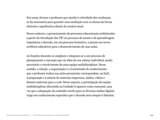 44
Gestão da educação a distância | A formação de educadores e as tecnologias digitais
Em suma, formar o professor que atenda à velocidade das mudanças
se faz necessário para garantir uma mediação com os alunos de forma
eficiente e significativa diante do cenário atual.
Nesse contexto, o gerenciamento de processos educacionais midiatizados
a partir da introdução das TIC no processo de ensino e de aprendizagem
impulsiona o docente, em seu processo formativo, a pensar em novos
artifícios educativos para o desenvolvimento de suas aulas.
As funções docentes se ampliam e integram-se a um processo de
planejamento e execução que vai além do seu esforço individual, sendo
necessário o envolvimento de uma equipe multidisciplinar. Nesse
sentido, a seleção, a organização e a transmissão do conhecimento
que o professor realiza nas aulas presenciais correspondem, na EaD,
à preparação e à autoria de materiais impressos, áudios, vídeos e
demais materiais para a web. Nesse aspecto, a participação da equipe
multidisciplinar (discutida na Unidade I) aparece como essencial, uma
vez que a adequação do conteúdo escrito para as diversas mídias digitais
exige um conhecimento específico que o docente nem sempre é detentor.
 
