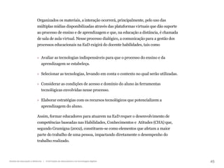 45
Gestão da educação a distância | A formação de educadores e as tecnologias digitais
Organizados os materiais, a interação ocorrerá, principalmente, pelo uso das
múltiplas mídias disponibilizadas através das plataformas virtuais que dão suporte
ao processo de ensino e de aprendizagem e que, na educação a distância, é chamada
de sala de aula virtual. Nesse processo dialógico, a comunicação para a gestão dos
processos educacionais na EaD exigirá do docente habilidades, tais como
» Avaliar as tecnologias indispensáveis para que o processo do ensino e da
aprendizagem se estabeleça.
» Selecionar as tecnologias, levando em conta o contexto no qual serão utilizadas.
» Considerar as condições de acesso e domínio do aluno às ferramentas
tecnológicas envolvidas nesse processo.
» Elaborar estratégias com os recursos tecnológicos que potencializem a
aprendizagem do aluno.
Assim, formar educadores para atuarem na EaD requer o desenvolvimento de
competências baseadas nas Habilidades, Conhecimentos e  Atitudes (CHA) que,
segundo Gramigna (2002), constituem-se como elementos que afetam a maior
parte do trabalho de uma pessoa, impactando diretamente o desempenho do
trabalho realizado.
 