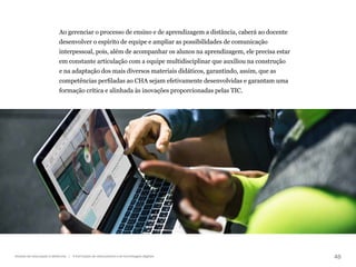 48
Gestão da educação a distância | A formação de educadores e as tecnologias digitais
Ao gerenciar o processo de ensino e de aprendizagem a distância, caberá ao docente
desenvolver o espírito de equipe e ampliar as possibilidades de comunicação
interpessoal, pois, além de acompanhar os alunos na aprendizagem, ele precisa estar
em constante articulação com a equipe multidisciplinar que auxiliou na construção
e na adaptação dos mais diversos materiais didáticos, garantindo, assim, que as
competências perfiladas ao CHA sejam efetivamente desenvolvidas e garantam uma
formação crítica e alinhada às inovações proporcionadas pelas TIC.
 