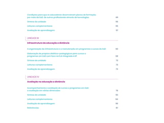Condições para que os educadores desenvolvam planos de formação,
por meio da EaD, de outros profissionais através de tecnologias 49
Síntese da unidade 56
Leituras complementares 56
Avaliação de aprendizagem 57
UNIDADE III
Infraestrutura da educação a distância
A organização da infraestrutura e a manutenção em programas e cursos de EaD 60
Elaboração de projetos didático-pedagógicos para cursos e
programas em EaD com foco na EJA integrada à EP 68
Síntese da unidade 72
Leituras complementares 72
Avaliação de aprendizagem 73
UNIDADE IV
Avaliação na educação a distância
Acompanhamento e avaliação de cursos e programas em EaD:
a avaliação em várias dimensões 76
Síntese da unidade 83
Leituras complementares 84
Avaliação de aprendizagem 86
Referências 87
 