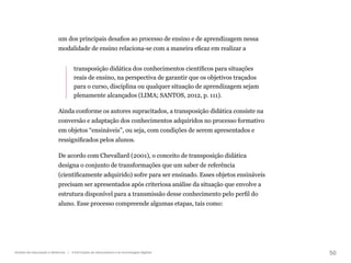 50
Gestão da educação a distância | A formação de educadores e as tecnologias digitais
um dos principais desafios ao processo de ensino e de aprendizagem nessa
modalidade de ensino relaciona-se com a maneira eficaz em realizar a
transposição didática dos conhecimentos científicos para situações
reais de ensino, na perspectiva de garantir que os objetivos traçados
para o curso, disciplina ou qualquer situação de aprendizagem sejam
plenamente alcançados (LIMA; SANTOS, 2012, p. 111).
Ainda conforme os autores supracitados, a transposição didática consiste na
conversão e adaptação dos conhecimentos adquiridos no processo formativo
em objetos “ensináveis”, ou seja, com condições de serem apresentados e
ressignificados pelos alunos.
De acordo com Chevallard (2001), o conceito de transposição didática
designa o conjunto de transformações que um saber de referência
(cientificamente adquirido) sofre para ser ensinado. Esses objetos ensináveis
precisam ser apresentados após criteriosa análise da situação que envolve a
estrutura disponível para a transmissão desse conhecimento pelo perfil do
aluno. Esse processo compreende algumas etapas, tais como:
 