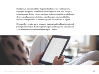 52
Gestão da educação a distância | A formação de educadores e as tecnologias digitais
Para tanto, o material didático disponibilizado deve ser escrito em uma
linguagem apropriada ao ambiente virtual da sala de aula, uma vez que a
sociedade parte de uma cultura escolar de ensino presencial e, se não forem
observadas algumas características específicas para o material didático
utilizado nesse processo, os resultados podem não sair como se espera.
Desse modo, é preciso que se observem alguns princípios básicos relativos à
produção de materiais didáticos próprios para a utilização em formações na
EaD, como ilustrado sinteticamente a seguir. Confira!
 