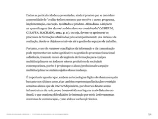 54
Gestão da educação a distância | A formação de educadores e as tecnologias digitais
Dadas as particularidades apresentadas, ainda é preciso que se considere
a necessidade de “avaliar todo o processo que envolve o curso: programa,
implementação, execução, resultados e produto. Além disso, o impacto
na aprendizagem dos alunos também deve ser considerado” (VERDUM;
GIRAFFA; MACHADO, 2014, p. 11), ou seja, devem-se aprimorar os
processos de formação subsidiados pelo acompanhamento dos cursos e da
avaliação, desde os objetos ensináveis até a gestão das equipes de trabalho.
Portanto, o uso de recursos tecnológicos da informação e da comunicação
pode representar um salto significativo na gestão do processo educacional
a distância, trazendo maior abrangência de formação para equipes
multidisciplinares em todos os setores produtivos da sociedade
contemporânea, porém é preciso que o aluno/profissional e a equipe
multidisciplinar se sintam sujeitos dessa mudança.
É importante apontar que, embora as tecnologias digitais tenham avançado
bastante nos últimos anos, elas também representam limitação e restrição
a muitos alunos que da internet dependem, por diversos fatores como
infraestrutura de rede pouco desenvolvida em lugares mais distantes no
Brasil, o que ocasiona dificuldades de interação por meio de ferramentas
síncronas de comunicação, como vídeo e webconferências.
 