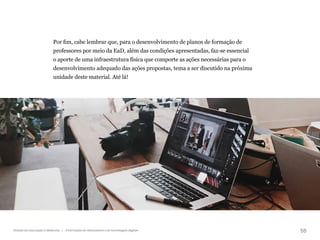 55
Gestão da educação a distância | A formação de educadores e as tecnologias digitais
Por fim, cabe lembrar que, para o desenvolvimento de planos de formação de
professores por meio da EaD, além das condições apresentadas, faz-se essencial
o aporte de uma infraestrutura física que comporte as ações necessárias para o
desenvolvimento adequado das ações propostas, tema a ser discutido na próxima
unidade deste material. Até lá!
 