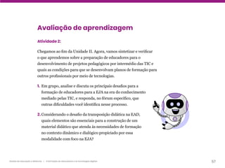 57
Gestão da educação a distância | A formação de educadores e as tecnologias digitais
Avaliação de aprendizagem
Atividade 2:
Chegamos ao fim da Unidade II. Agora, vamos sintetizar e verificar
o que aprendemos sobre a preparação de educadores para o
desenvolvimento de projetos pedagógicos por intermédio das TIC e
quais as condições para que se desenvolvam planos de formação para
outros profissionais por meio de tecnologias.
1. Em grupo, analise e discuta os principais desafios para a
formação de educadores para a EJA na era do conhecimento
mediado pelas TIC, e responda, no fórum específico, que
outras dificuldades você identifica nesse processo.
2. Considerando o desafio da transposição didática na EAD,
quais elementos são essenciais para a construção de um
material didático que atenda às necessidades de formação
no contexto dinâmico e dialógico propiciado por essa
modalidade com foco na EJA?
 