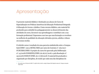 6
Gestão da educação a distância | Apresentação
Apresentação
O presente material didático é destinado aos alunos do Curso de
Especialização em Práticas Assertivas da Educação Profissional Integrada
à Educação de Jovens e Adultos. Como recurso didático, este material foi
produzido para subsidiá-los pedagogicamente no desenvolvimento das
atividades do curso, favorecer sua aprendizagem e contribuir com a sua
formação profissional. Esperamos com isso que essa formação se reverbere
na melhoria da qualidade da educação ofertada a jovens, adultos e idosos
em nossas escolas.
O referido curso é resultado de uma parceria estabelecida entre o Campus
EaD/IFRN1
com a SETEC/MEC por meio do Contrato n°. 160/2017
FUNCERN/IFRN. O projeto do curso foi aprovado pela Deliberação
n°. 14/2018-CONSEPEX/IFRN, de 26/07/2018, e pela Resolução n°.
25/2018-CONSUP/IFRN, de 17/08/2018. O material foi produzido e
organizado por disciplina, de modo que cada uma das disciplinas do
1 
De acordo com a Portaria do MEC nº 1438 de 28/12/2018, o antigo Campus EaD adquiriu status de Campus avançado
Zona Leste.
 