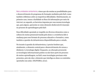 61
Gestão da educação a distância | Infraestrutura da educação a distância
Nas unidades anteriores, vimos que são muitas as possibilidades para
o desenvolvimento de programas de formação mediados pela EaD, como
também refletimos sobre as respectivas dificuldades. Sinteticamente, no
primeiro caso, temos a facilidade no fluxo de informações por meio da
internet; no segundo, as barreiras impostas por essa mesma tecnologia
que, para alguns, apresenta-se como elemento desfavorável à inserção
no processo de aprendizagem pela EaD.
Essa dificuldade apontada se respalda em diversos elementos como a
cultura do ensino presencial trazida pelo aluno e a resistência dele à
mudança para esse formato de processo educativo e formativo, como
também a questão da infraestrutura disponibilizada para o estudo.
No tocante à questão da infraestrutura, é preciso lembrar que,
atualmente, o elemento central para o desenvolvimento de cursos a
distância é a tecnologia digital. Enquanto, na educação presencial,
as tecnologias informacionais podem ou não fazer parte do processo
de ensino-aprendizagem, na EaD, essas tecnologias precisam estar
presentes, pois são elas o elemento que interliga ao aluno os conteúdos
apontados nas aulas (OLIVEIRA, 2012).
 