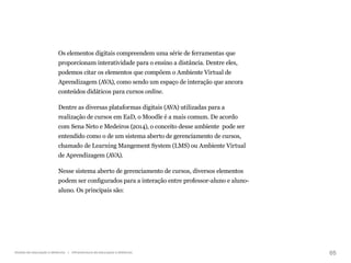 65
Gestão da educação a distância | Infraestrutura da educação a distância
Os elementos digitais compreendem uma série de ferramentas que
proporcionam interatividade para o ensino a distância. Dentre eles,
podemos citar os elementos que compõem o Ambiente Virtual de
Aprendizagem (AVA), como sendo um espaço de interação que ancora
conteúdos didáticos para cursos online.
Dentre as diversas plataformas digitais (AVA) utilizadas para a
realização de cursos em EaD, o Moodle é a mais comum. De acordo
com Sena Neto e Medeiros (2014), o conceito desse ambiente pode ser
entendido como o de um sistema aberto de gerenciamento de cursos,
chamado de Learning Mangement System (LMS) ou Ambiente Virtual
de Aprendizagem (AVA).
Nesse sistema aberto de gerenciamento de cursos, diversos elementos
podem ser configurados para a interação entre professor-aluno e aluno-
aluno. Os principais são:
 