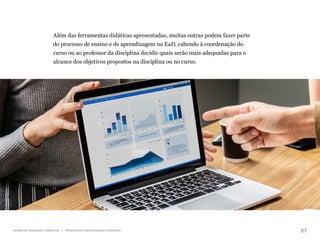 67
Gestão da educação a distância | Infraestrutura da educação a distância
Além das ferramentas didáticas apresentadas, muitas outras podem fazer parte
do processo de ensino e de aprendizagem na EaD, cabendo à coordenação do
curso ou ao professor da disciplina decidir quais serão mais adequadas para o
alcance dos objetivos propostos na disciplina ou no curso.
 