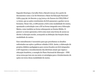 69
Gestão da educação a distância | Infraestrutura da educação a distância
Segundo Henrique, Carvalho Neto e Barach (2013), foi a partir de
documentos como a Lei de Diretrizes e Bases da Educação Nacional -
LDB 9.394/96, do Decreto 5.154/2004 e do Parecer do CNE/CEB nº
11/2000, que as ações constituintes da EJA passaram a ganhar novos
formatos. Nesse viés, a LDB assume a EJA como modalidade de ensino,
apontando a articulação com a EP na forma integrada com a Educação
Básica, como também na forma subsequente ao Ensino Médio. O
parecer 11/2000 apresenta a EJA como mais uma forma de acesso ao
direito à educação escolar, avançando na definição das funções dessa
modalidade de ensino.
Esse entendimento é necessário para que percebamos os desafios
enfrentados nas ações e políticas voltadas à EJA. Assim, a elaboração de
projetos didático-pedagógicos para cursos focados em EJA integrados
à EP requerem o reconhecimento das diretrizes atuais que regem a
educação brasileira, a exemplo do Plano Nacional de Educação – PNE
2014-2024 que tem em sua meta 10 estratégias para o fortalecimento de
ações em torno dessa modalidade de ensino.
 