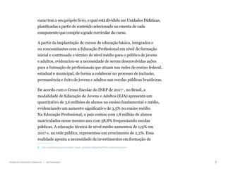 7
Gestão da educação a distância | Apresentação
curso tem o seu próprio livro, o qual está dividido em Unidades Didáticas,
planificadas a partir do conteúdo selecionado na ementa de cada
componente que compõe a grade curricular do curso.
A partir da implantação de cursos de educação básica, integrados e
ou concomitantes com a Educação Profissional em nível de formação
inicial e continuada e técnico de nível médio para o público de jovens
e adultos, evidenciou-se a necessidade de serem desenvolvidas ações
para a formação de profissionais que atuam nas redes de ensino federal,
estadual e municipal, de forma a colaborar no processo de inclusão,
permanência e êxito de jovens e adultos nas escolas públicas brasileiras.
De acordo com o Censo Escolar do INEP de 20172, no Brasil, a
modalidade de Educação de Jovens e Adultos (EJA) apresenta um
quantitativo de 3,6 milhões de alunos no ensino fundamental e médio,
evidenciando um aumento significativo de 3,5% no ensino médio.
Na Educação Profissional, o país contou com 1,8 milhão de alunos
matriculados nesse mesmo ano com 58,8% frequentando escolas
públicas. A educação técnica de nível médio aumentou de 0,9% em
2017 e, na rede pública, representou um crescimento de 2,2%. Essa
realidade aponta a necessidade de investimentos em formação de
2 http://portal.inep.gov.br/artigo/-/asset_publisher/B4AQV9zFY7Bv/content/inep-mec-
 