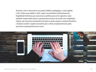 71
Gestão da educação a distância | Infraestrutura da educação a distância
Portanto, criar e desenvolver um projeto didático-pedagógico, o qual englobe
a EP e tenha como público a EJA, requer um profundo conhecimento das
fragilidades históricas que marcaram as políticas para este segmento, como
também compreender quais os apontamentos atuais, de acordo com a legislação
vigente, que ancoram a perspectiva de ações as quais supram a carência formativa
e tenham na EaD o suporte necessário para o eficaz cumprimento das ações
previstas no planejamento dos cursos.
 