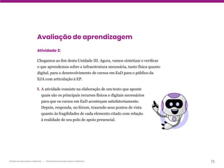 73
Gestão da educação a distância | Infraestrutura da educação a distância
Avaliação de aprendizagem
Atividade 3:
Chegamos ao fim desta Unidade III. Agora, vamos sintetizar e verificar
o que aprendemos sobre a infraestrutura necessária, tanto física quanto
digital, para o desenvolvimento de cursos em EaD para o público da
EJA com articulação à EP.
1. A atividade consiste na elaboração de um texto que aponte
quais são os principais recursos físicos e digitais necessários
para que os cursos em EaD aconteçam satisfatoriamente.
Depois, responda, no fórum, trazendo seus pontos de vista
quanto às fragilidades de cada elemento citado com relação
à realidade de seu polo de apoio presencial.
 