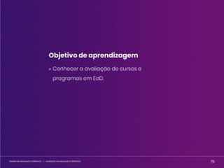 75
Gestão da educação a distância | Avaliação na educação a distância 75
Gestão da educação a distância | Avaliação na educação a distância
Objetivo de aprendizagem
» Conhecer a avaliação de cursos e
programas em EaD.
 