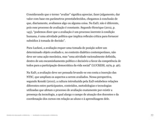 77
Gestão da educação a distância | Avaliação na educação a distância
Considerando que o termo “avaliar” significa apreciar, fazer julgamento, dar
valor com base em parâmetros preestabelecidos, chegamos à conclusão de
que, diariamente, avaliamos algo ou alguma coisa. Na EaD, não é diferente,
pois esse processo de avaliação é constante. Segundo Henrique (2012, p.
145), “podemos dizer que a avaliação é um processo inerente à condição
humana, é uma atividade política que implica reflexão crítica para fornecer
subsídios à tomada de decisão”.
Para Luckesi, a avaliação requer uma tomada de posição sobre um
determinado objeto avaliado e, no contexto dialético contemporâneo, não
deve ser uma ação mecânica, mas “uma atividade racionalmente definida,
dentro de um encaminhamento político e decisório a favor da competência de
todos para a participação democrática da vida social” (LUCKESI, 1979, p. 46).
Na EaD, a avaliação deve ser pensada levando-se em conta a inserção das
NTIC, que ampliam os aspectos a serem avaliados. Nessa perspectiva,
segundo Kenski (2010), a cultura introduzida pela EaD estabelece relações
diferentes entre participantes, conteúdos, metodologias e tecnologias
utilizadas que afetam o processo de avaliação exatamente por existir a
presença da tecnologia, a qual alarga o campo de atuação dos docentes e da
coordenação dos cursos em relação ao aluno e à aprendizagem dele.
 