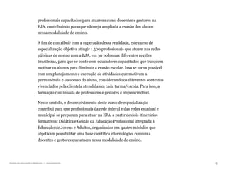 8
Gestão da educação a distância | Apresentação
profissionais capacitados para atuarem como docentes e gestores na
EJA, contribuindo para que não seja ampliada a evasão dos alunos
nessa modalidade de ensino.
A fim de contribuir com a superação dessa realidade, este curso de
especialização objetiva atingir 1.500 profissionais que atuam nas redes
públicas de ensino com a EJA, em 30 polos nas diferentes regiões
brasileiras, para que se conte com educadores capacitados que busquem
motivar os alunos para diminuir a evasão escolar. Isso se torna possível
com um planejamento e execução de atividades que motivem a
permanência e o sucesso do aluno, considerando os diferentes contextos
vivenciados pela clientela atendida em cada turma/escola. Para isso, a
formação continuada de professores e gestores é imprescindível.
Nesse sentido, o desenvolvimento deste curso de especialização
contribui para que profissionais da rede federal e das redes estadual e
municipal se preparem para atuar na EJA, a partir de dois itinerários
formativos: Didática e Gestão da Educação Profissional integrada à
Educação de Jovens e Adultos, organizados em quatro módulos que
objetivam possibilitar uma base científica e tecnológica comum a
docentes e gestores que atuem nessa modalidade de ensino.
 