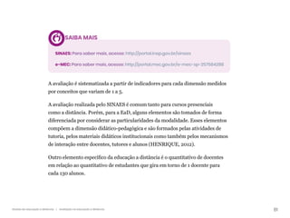 81
Gestão da educação a distância | Avaliação na educação a distância
SAIBA MAIS
SINAES: Para saber mais, acesse: http://portal.inep.gov.br/sinaes
e-MEC: Para saber mais, acesse: http://portal.mec.gov.br/e-mec-sp-257584288
A avaliação é sistematizada a partir de indicadores para cada dimensão medidos
por conceitos que variam de 1 a 5.
A avaliação realizada pelo SINAES é comum tanto para cursos presenciais
como a distância. Porém, para a EaD, alguns elementos são tomados de forma
diferenciada por considerar as particularidades da modalidade. Esses elementos
compõem a dimensão didático-pedagógica e são formados pelas atividades de
tutoria, pelos materiais didáticos institucionais como também pelos mecanismos
de interação entre docentes, tutores e alunos (HENRIQUE, 2012).
Outro elemento específico da educação a distância é o quantitativo de docentes
em relação ao quantitativo de estudantes que gira em torno de 1 docente para
cada 130 alunos.
 