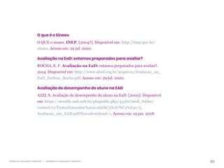 85
Gestão da educação a distância | Avaliação na educação a distância
O que é o Sinaes
O QUE o sinaes. INEP. [2004?]. Disponível em: http://inep.gov.br/
sinaes. Acesso em: 29 jul. 2020.
Avaliação na EaD: estamos preparados para avaliar?
ROCHA, E. F. Avaliação na EaD: estamos preparados para avaliar?.
2014. Disponível em: http://www.abed.org.br/arquivos/Avaliacao_na_
EaD_Enilton_Rocha.pdf. Acesso em: 29 jul. 2020.
Avaliação de desempenho do aluno na EAD
AZZI, S. Avaliação de desempenho do aluno na EaD. [2002]. Disponível
em: https://moodle.ead.unb.br/pluginfile.php/43361/mod_folder/
content/0/Textos%20sobre%20avalia%C3%A7%C3%A3o/3_
Avaliacao_em_EAD.pdf?forcedownload=1. Acesso em: 19 jan. 2018.
 