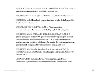 88
Gestão da educação a distância | Referências
DIAS, T. F. Gestão de pessoas em EaD. In: HENRIQUE, A. L. S. et al. Gestão
em educação a distância. Natal: IFRN Editora, 2012.
DRUCKER, P. Sociedade pós-capitalista. 3. ed. São Paulo: Pioneira, 1994.
GRAMIGNA, M. R. Modelo de competências e gestão de talentos. São
Paulo: Markron Books, 2002.
GUIMARÃES, T. R. C.; CARVALHO, M. L. Planejamento e
desenvolvimento de cursos em EaD. Viçosa, MG: Ed. UFV, 2012.
HENRIQUE, A. L. S.; CARVALHO NETO, E. R. G.; BARACHO, M. G. A
prática pedagógica no PROEJA: quando a escola abre espaços para atender
às singularidades do estudante. In: MOURA, D. H. (org.) Produção de
conhecimento, políticas públicas e formação docente em educação
profissional. Campinas: Mercado das Letras, 2013. p. 435-467.
HENRIQUE, A. L. S. Avaliação e plano de ação para oferta de EaD. In:
HENRIQUE, A. L. S. et al. Gestão em educação a distância. Natal: IFRN
Editora, 2012.
JONASSEN, D. H. Computadores, Ferramentas cognitivas:
Desenvolver o pensamento crítico nas escolas. Porto: Porto Editora, 2007.
 