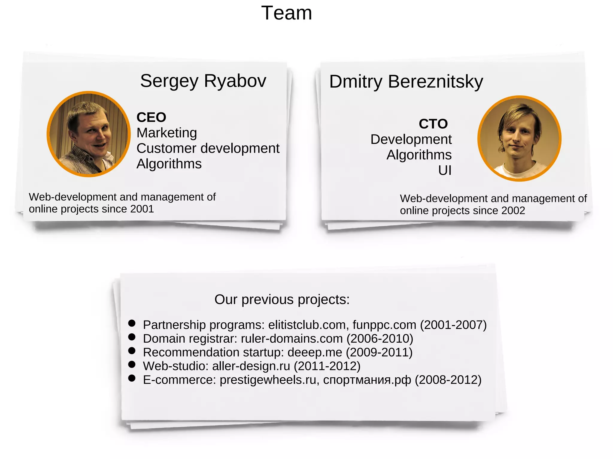Team


                   Sergey Ryabov                    Dmitry Bereznitsky
                  CEO                                             CTO
                  Marketing                                Development
                  Customer development                       Algorithms
                  Algorithms                                         UI
Web-development and management of                               Web-development and management of
online projects since 2001                                      online projects since 2002




                                Our previous projects:
                  Partnership programs: elitistclub.com, funppc.com (2001-2007)
                  Domain registrar: ruler-domains.com (2006-2010)
                  Recommendation startup: deeep.me (2009-2011)
                  Web-studio: aller-design.ru (2011-2012)
                  E-commerce: prestigewheels.ru, спортмания.рф (2008-2012)
 