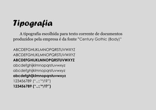 Tipografia
   A tipografia escolhida para texto corrente de documentos
produzidos pela empresa é da fonte “Century Gothic (Body)”

ABCDEFGHIJKLMNOPQRSTUVWXYZ
ABCDEFGHIJKLMNOPQRSTUVWXYZ
ABCDEFGHIJKLMNOPQRSTUVWXYZ
abcdefghijklmnopqrstuvwxyz
abcdefghijklmnopqrstuvwxyz
abcdefghijklmnopqrstuvwxyz
123456789 (“.,:;’*/!?”)
123456789 (“.,:;’*/!?”)
 