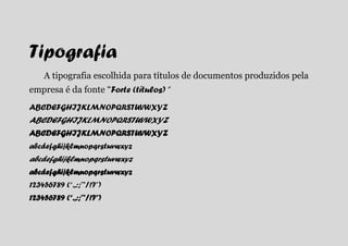 Tipografia
    A tipografia escolhida para títulos de documentos produzidos pela
empresa é da fonte “Forte (títulos) ”
ABCDEFGHIJKLMNOPQRSTUVWXYZ
ABCDEFGHIJKLMNOPQRSTUVWXYZ
ABCDEFGHIJKLMNOPQRSTUVWXYZ
abcdefghijklmnopqrstuvwxyz
abcdefghijklmnopqrstuvwxyz
abcdefghijklmnopqrstuvwxyz
123456789 (“.,:;’*/!?”)
123456789 (“.,:;’*/!?”)
 