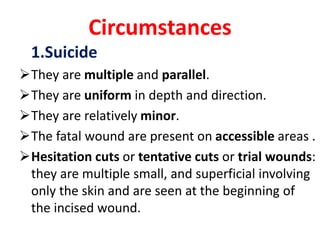 Circumstances
1.Suicide
They are multiple and parallel.
They are uniform in depth and direction.
They are relatively minor.
The fatal wound are present on accessible areas .
Hesitation cuts or tentative cuts or trial wounds:
they are multiple small, and superficial involving
only the skin and are seen at the beginning of
the incised wound.
 