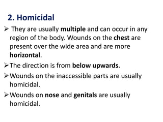 2. Homicidal
 They are usually multiple and can occur in any
region of the body. Wounds on the chest are
present over the wide area and are more
horizontal.
The direction is from below upwards.
Wounds on the inaccessible parts are usually
homicidal.
Wounds on nose and genitals are usually
homicidal.
 